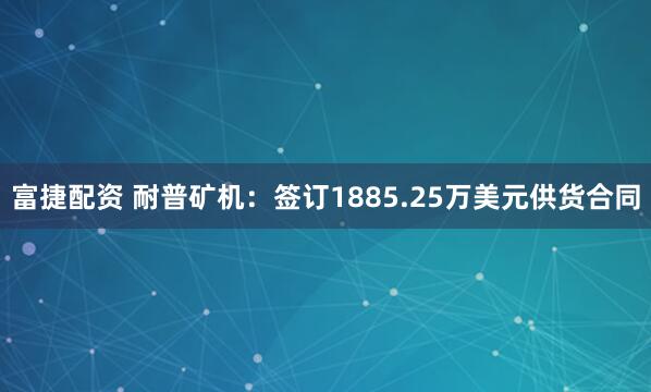 富捷配资 耐普矿机：签订1885.25万美元供货合同