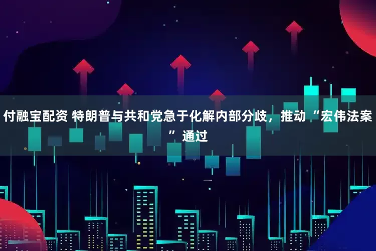 付融宝配资 特朗普与共和党急于化解内部分歧，推动 “宏伟法案” 通过
