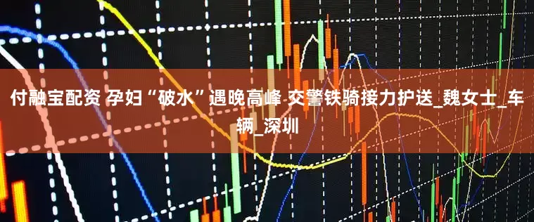 付融宝配资 孕妇“破水”遇晚高峰 交警铁骑接力护送_魏女士_车辆_深圳