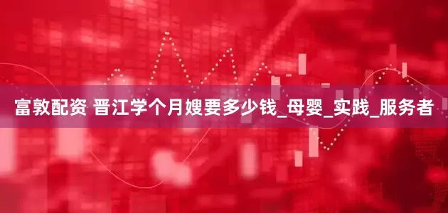 富敦配资 晋江学个月嫂要多少钱_母婴_实践_服务者