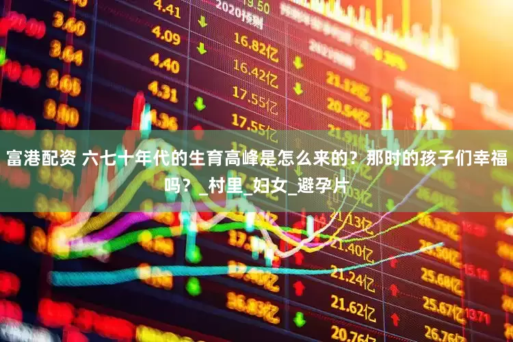 富港配资 六七十年代的生育高峰是怎么来的？那时的孩子们幸福吗？_村里_妇女_避孕片