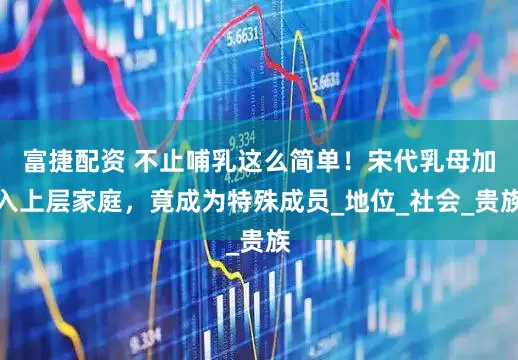 富捷配资 不止哺乳这么简单！宋代乳母加入上层家庭，竟成为特殊成员_地位_社会_贵族