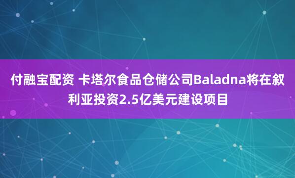 付融宝配资 卡塔尔食品仓储公司Baladna将在叙利亚投资2.5亿美元建设项目