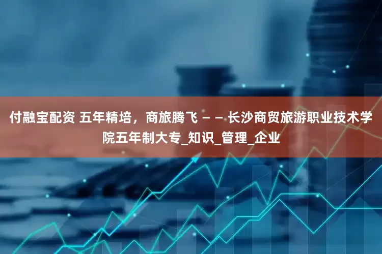 付融宝配资 五年精培，商旅腾飞 — — 长沙商贸旅游职业技术学院五年制大专_知识_管理_企业