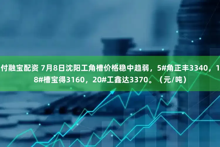 付融宝配资 7月8日沈阳工角槽价格稳中趋弱，5#角正丰3340，18#槽宝得3160，20#工鑫达3370。（元/吨）