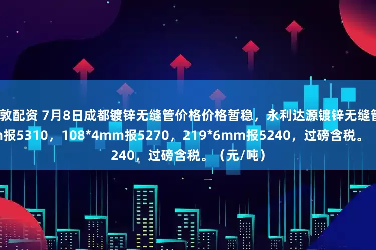富敦配资 7月8日成都镀锌无缝管价格价格暂稳，永利达源镀锌无缝管76*4mm报5310，108*4mm报5270，219*6mm报5240，过磅含税。（元/吨）