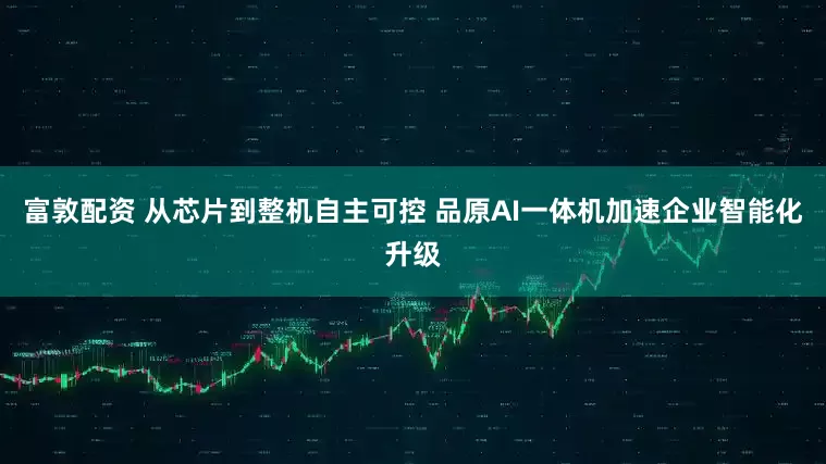 富敦配资 从芯片到整机自主可控 品原AI一体机加速企业智能化升级