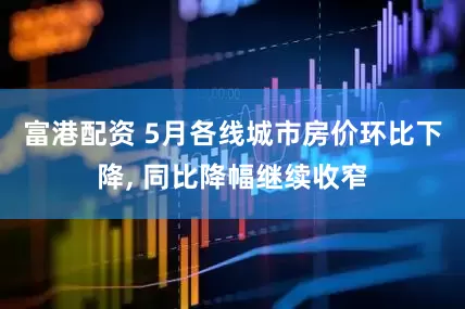 富港配资 5月各线城市房价环比下降, 同比降幅继续收窄