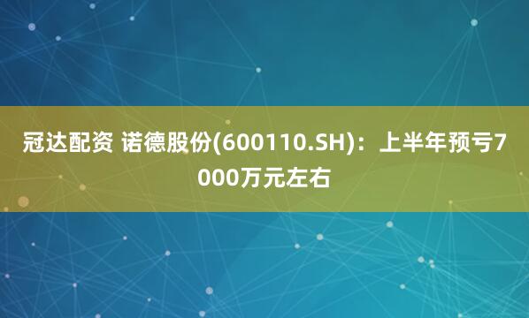 冠达配资 诺德股份(600110.SH)：上半年预亏7000万元左右