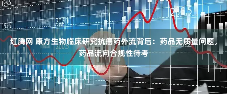 红腾网 康方生物临床研究抗癌药外流背后：药品无质量问题，药品流向合规性待考