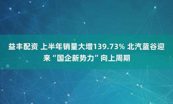 益丰配资 上半年销量大增139.73% 北汽蓝谷迎来“国企新势力”向上周期