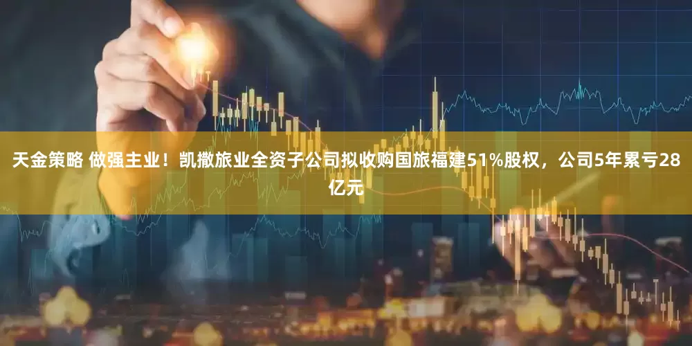 天金策略 做强主业！凯撒旅业全资子公司拟收购国旅福建51%股权，公司5年累亏28亿元