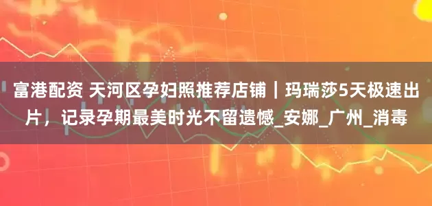 富港配资 天河区孕妇照推荐店铺｜玛瑞莎5天极速出片，记录孕期最美时光不留遗憾_安娜_广州_消毒