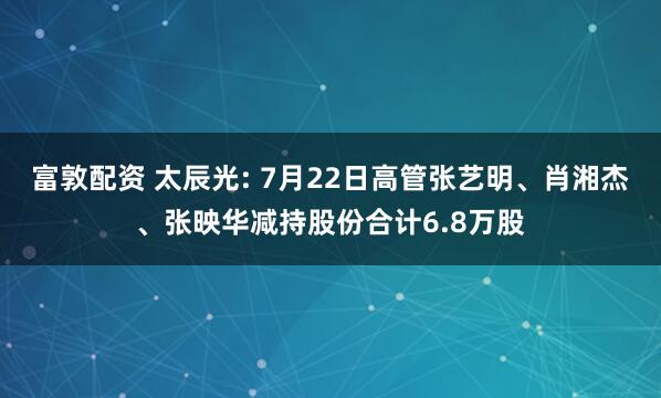 富敦配资 太辰光: 7月22日高管张艺明、肖湘杰、张映华减持股份合计6.8万股