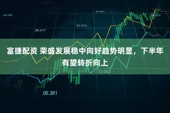 富捷配资 荣盛发展稳中向好趋势明显，下半年有望转折向上