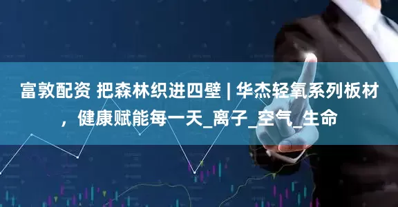 富敦配资 把森林织进四壁 | 华杰轻氧系列板材，健康赋能每一天_离子_空气_生命