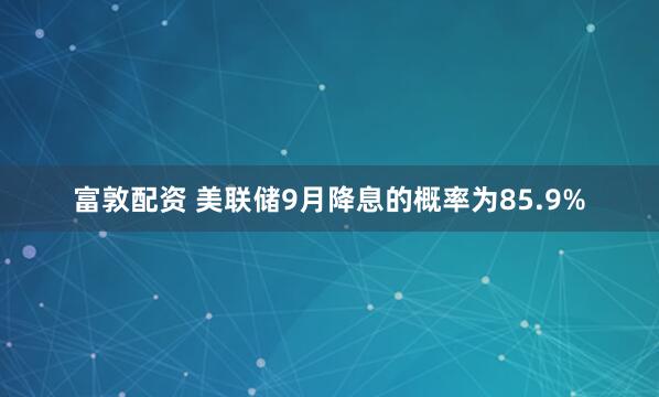 富敦配资 美联储9月降息的概率为85.9%