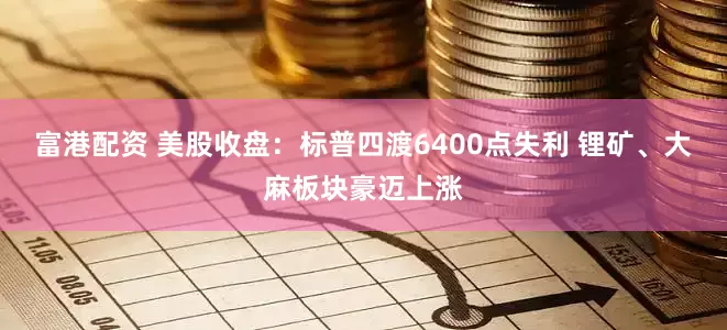 富港配资 美股收盘：标普四渡6400点失利 锂矿、大麻板块豪迈上涨