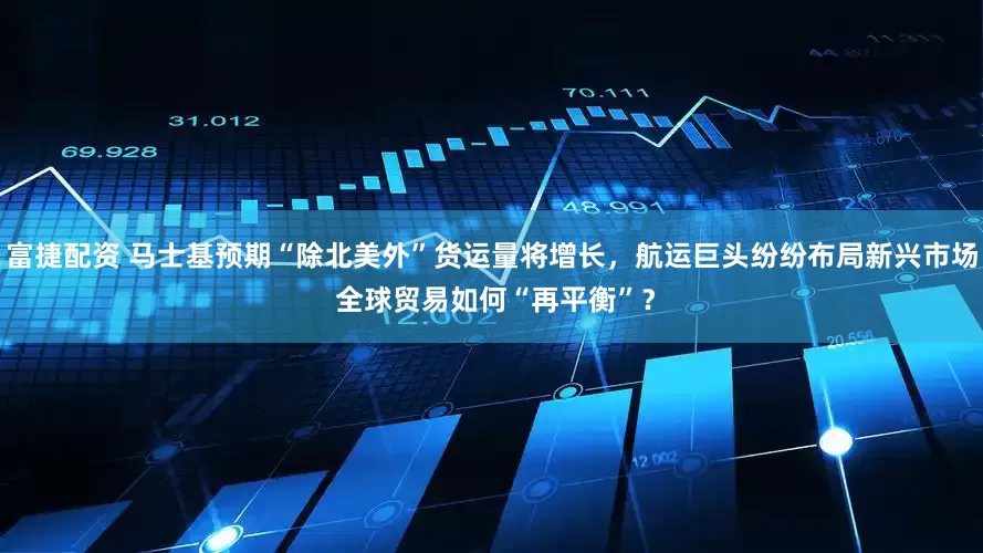 富捷配资 马士基预期“除北美外”货运量将增长，航运巨头纷纷布局新兴市场 全球贸易如何“再平衡”？