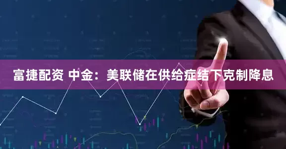 富捷配资 中金：美联储在供给症结下克制降息