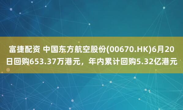 富捷配资 中国东方航空股份(00670.HK)6月20日回购653.37万港元,年内累计回购5.32亿港元