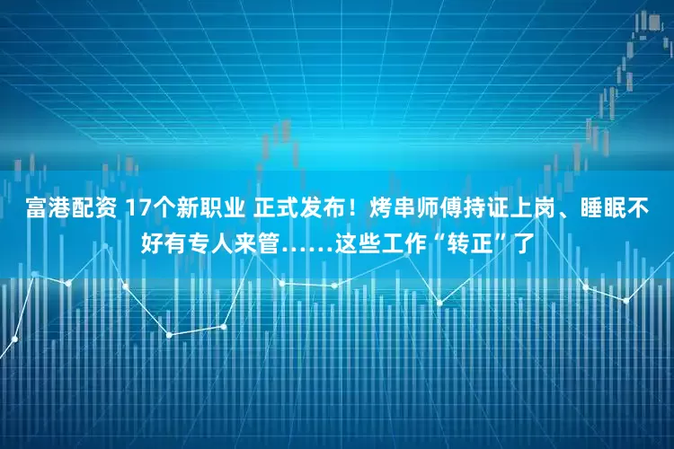 富港配资 17个新职业 正式发布！烤串师傅持证上岗、睡眠不好有专人来管……这些工作“转正”了