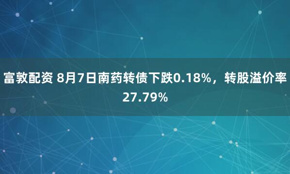 富敦配资 8月7日南药转债下跌0.18%,转股溢价率27.79%