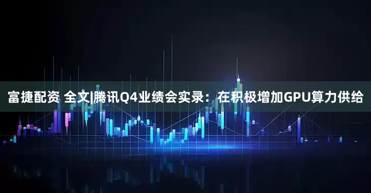 富捷配资 全文|腾讯Q4业绩会实录:在积极增加GPU算力供给