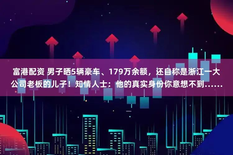 富港配资 男子晒5辆豪车、179万余额，还自称是浙江一大公司老板的儿子！知情人士：他的真实身份你意想不到……