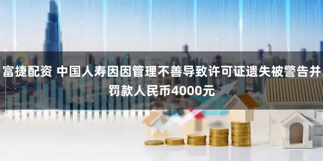 富捷配资 中国人寿因因管理不善导致许可证遗失被警告并罚款人民币4000元