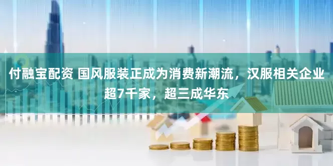 付融宝配资 国风服装正成为消费新潮流，汉服相关企业超7千家，超三成华东