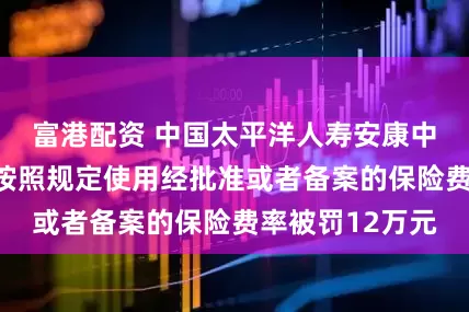 富港配资 中国太平洋人寿安康中心支公司因未按照规定使用经批准或者备案的保险费率被罚12万元